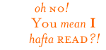 Oh no! You mean I hafta read?!